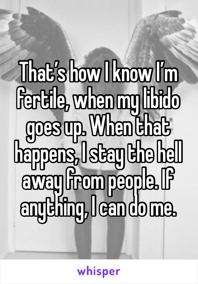 That’s how I know I’m fertile, when my libido goes up. When that happens, I stay the hell away from people. If anything, I can do me. 