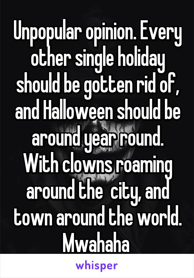 Unpopular opinion. Every other single holiday should be gotten rid of, and Halloween should be around year round. With clowns roaming around the  city, and town around the world. Mwahaha 