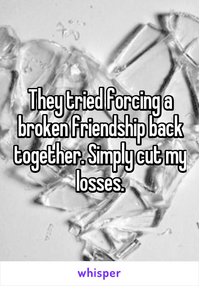 They tried forcing a broken friendship back together. Simply cut my losses.