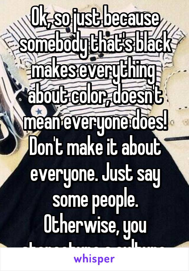 Ok, so just because somebody that's black makes everything  about color, doesn't mean everyone does! Don't make it about everyone. Just say some people. Otherwise, you stereotype a culture.