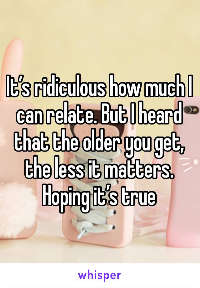 It’s ridiculous how much I can relate. But I heard that the older you get, the less it matters. Hoping it’s true