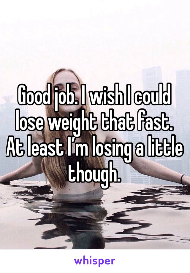 Good job. I wish I could lose weight that fast. At least I’m losing a little though. 