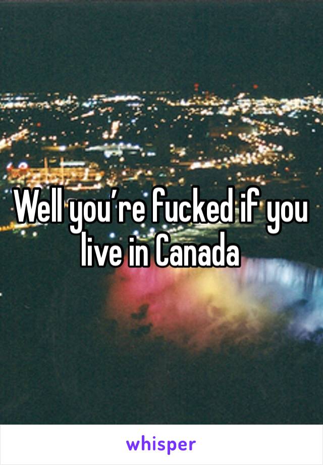 Well you’re fucked if you live in Canada 