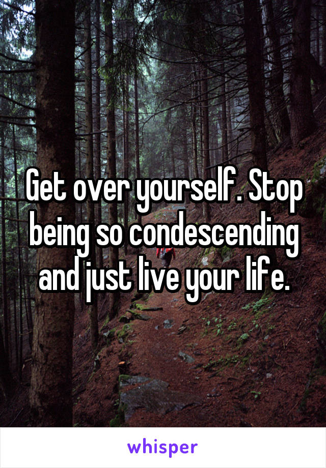 Get over yourself. Stop being so condescending and just live your life.