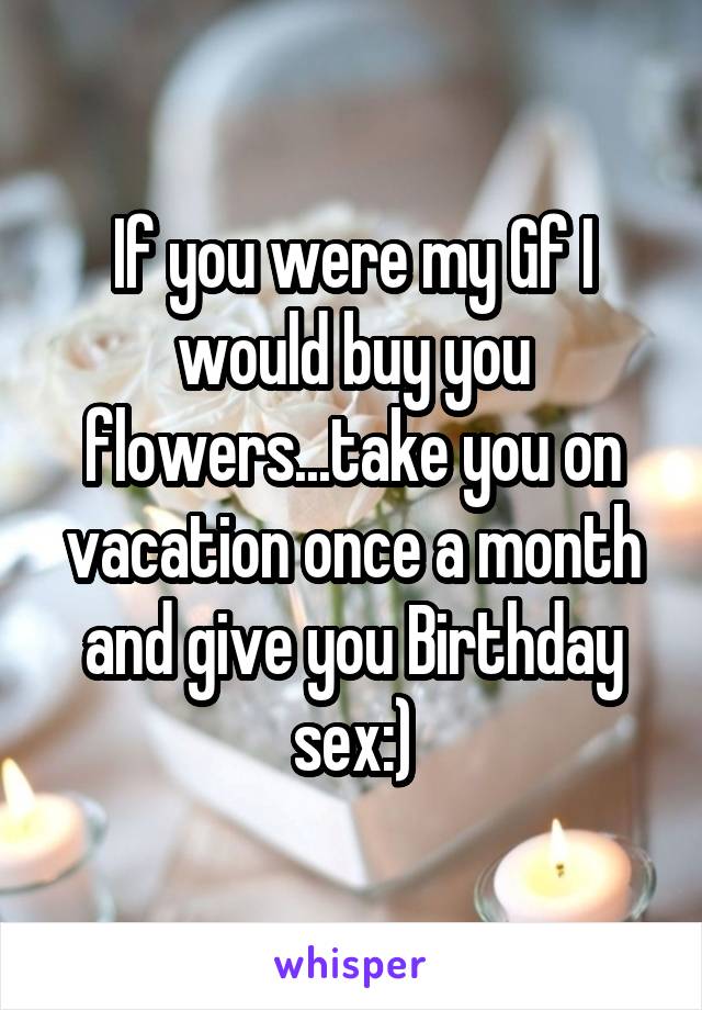 If you were my Gf I would buy you flowers...take you on vacation once a month and give you Birthday sex:)