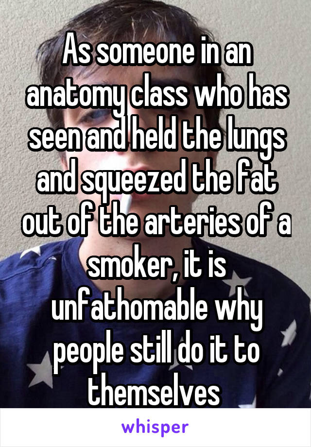As someone in an anatomy class who has seen and held the lungs and squeezed the fat out of the arteries of a smoker, it is unfathomable why people still do it to themselves 