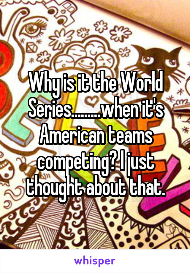 Why is it the World Series.........when it's American teams competing? I just thought about that.