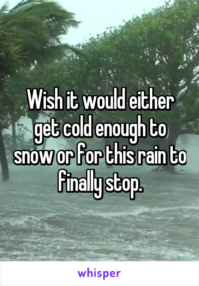 Wish it would either get cold enough to snow or for this rain to finally stop.