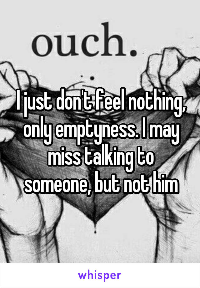 I just don't feel nothing, only emptyness. I may miss talking to someone, but not him