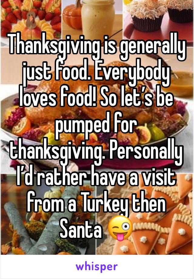 Thanksgiving is generally just food. Everybody loves food! So let’s be pumped for thanksgiving. Personally I’d rather have a visit  from a Turkey then Santa 😜