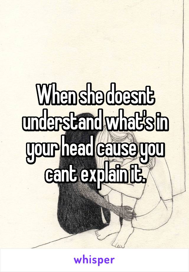 When she doesnt understand what's in your head cause you cant explain it.