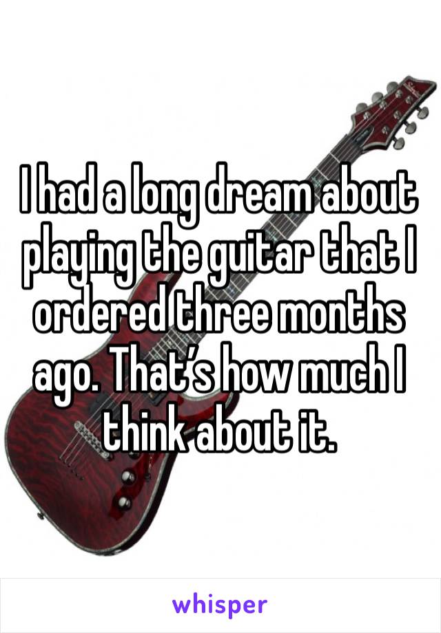 I had a long dream about playing the guitar that I ordered three months ago. That’s how much I think about it.