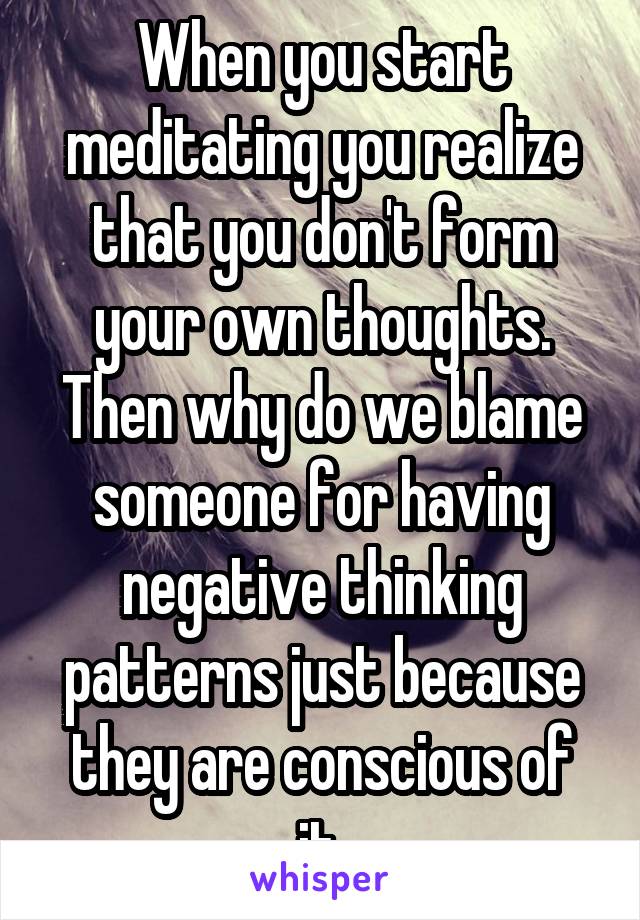 When you start meditating you realize that you don't form your own thoughts. Then why do we blame someone for having negative thinking patterns just because they are conscious of it.