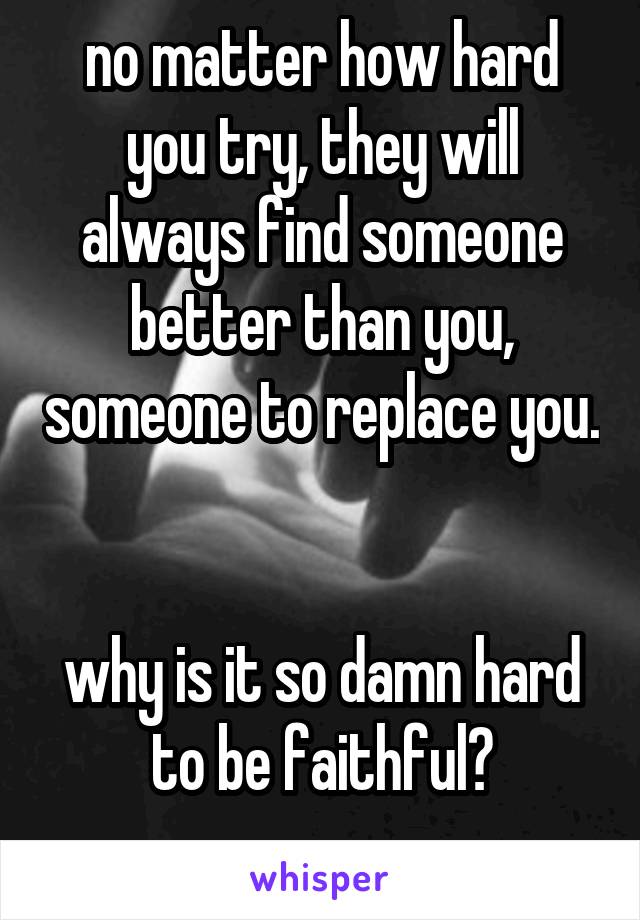 no matter how hard you try, they will always find someone better than you, someone to replace you. 

why is it so damn hard to be faithful?
