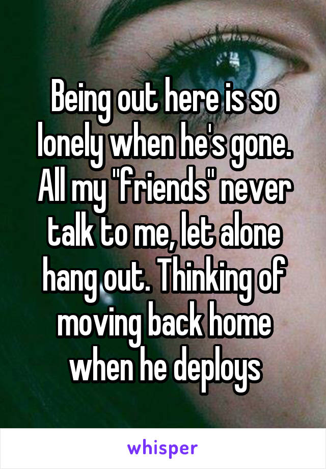 Being out here is so lonely when he's gone. All my "friends" never talk to me, let alone hang out. Thinking of moving back home when he deploys