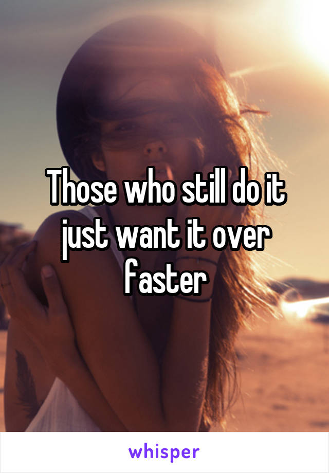 Those who still do it just want it over faster