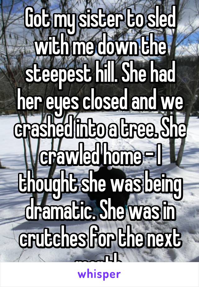 Got my sister to sled with me down the steepest hill. She had her eyes closed and we crashed into a tree. She crawled home - I thought she was being dramatic. She was in crutches for the next month.