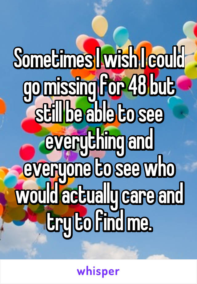 Sometimes I wish I could go missing for 48 but still be able to see everything and everyone to see who would actually care and try to find me.