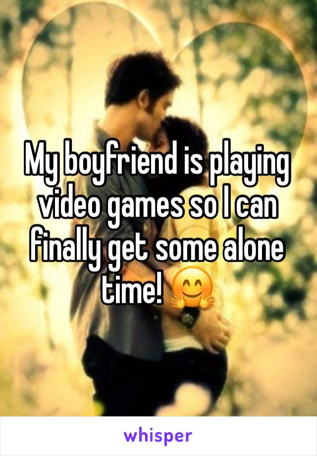 My boyfriend is playing video games so I can finally get some alone time! 🤗