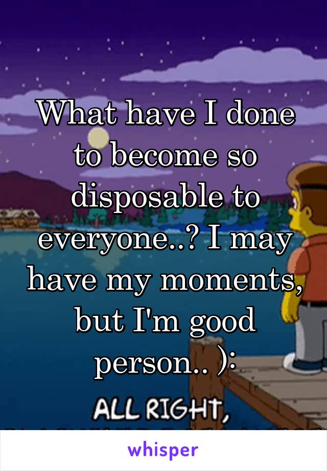What have I done to become so disposable to everyone..? I may have my moments, but I'm good person.. ):