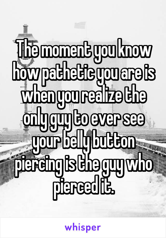 The moment you know how pathetic you are is when you realize the only guy to ever see your belly button piercing is the guy who pierced it.