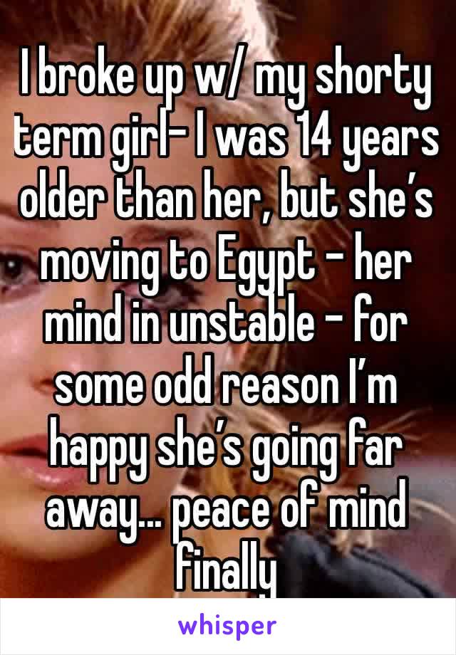 I broke up w/ my shorty term girl- I was 14 years older than her, but she’s moving to Egypt - her mind in unstable - for some odd reason I’m happy she’s going far away... peace of mind finally 
