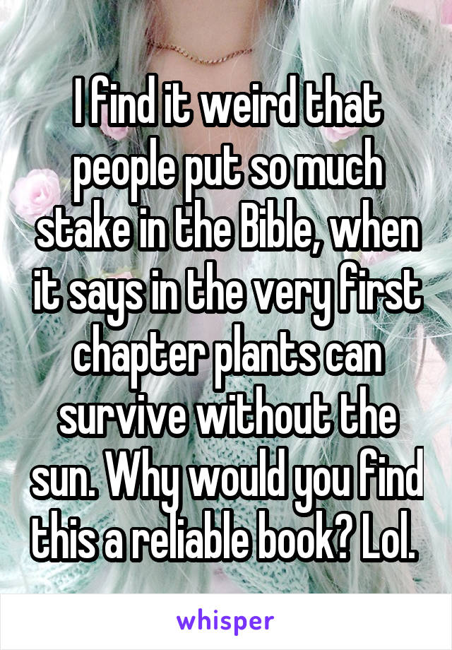 I find it weird that people put so much stake in the Bible, when it says in the very first chapter plants can survive without the sun. Why would you find this a reliable book? Lol. 