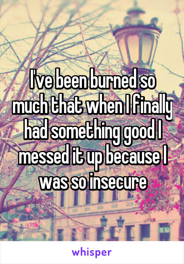 I've been burned so much that when I finally had something good I messed it up because I was so insecure