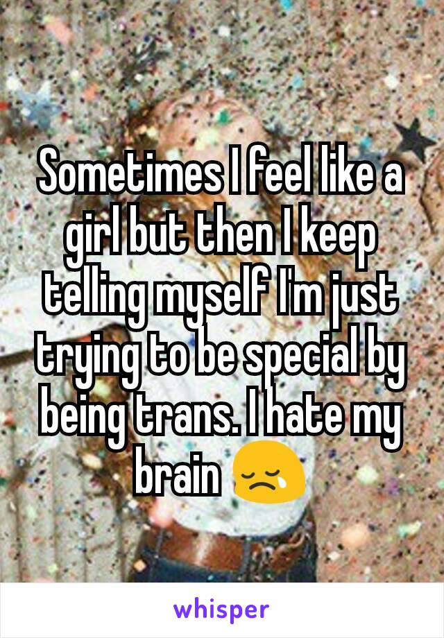 Sometimes I feel like a girl but then I keep telling myself I'm just trying to be special by being trans. I hate my brain 😢