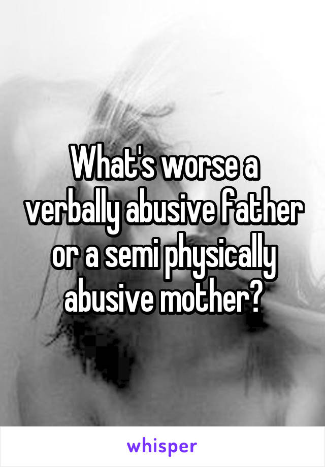 What's worse a verbally abusive father or a semi physically abusive mother?