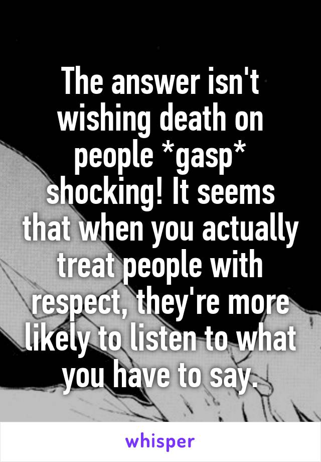 The answer isn't wishing death on people *gasp* shocking! It seems that when you actually treat people with respect, they're more likely to listen to what you have to say.