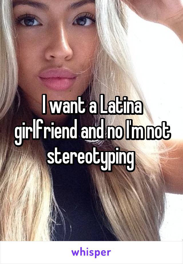 I want a Latina girlfriend and no I'm not stereotyping 