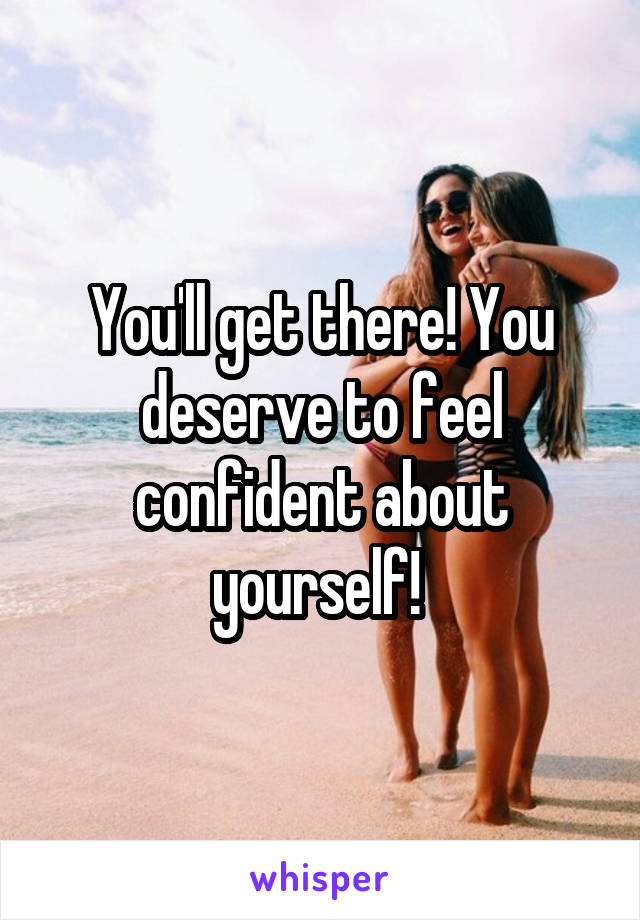 You'll get there! You deserve to feel confident about yourself! 
