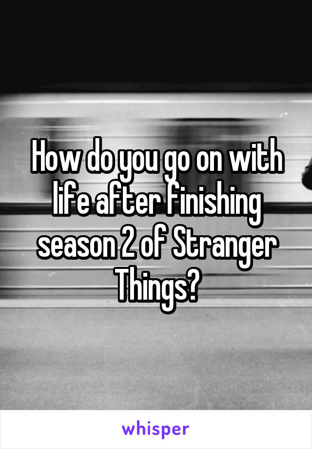 How do you go on with life after finishing season 2 of Stranger Things?