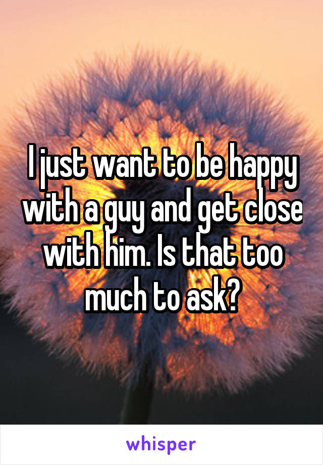 I just want to be happy with a guy and get close with him. Is that too much to ask?