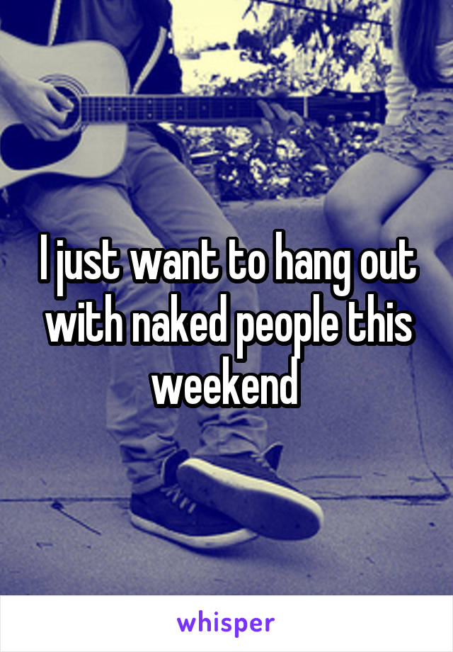 I just want to hang out with naked people this weekend 