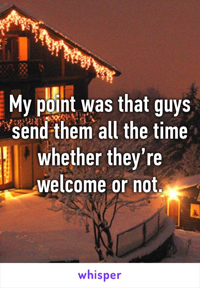 My point was that guys send them all the time whether they’re welcome or not. 