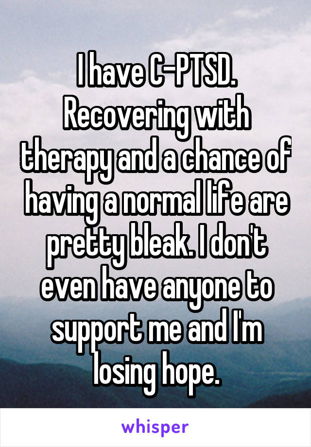 I have C-PTSD. Recovering with therapy and a chance of having a normal life are pretty bleak. I don't even have anyone to support me and I'm losing hope.