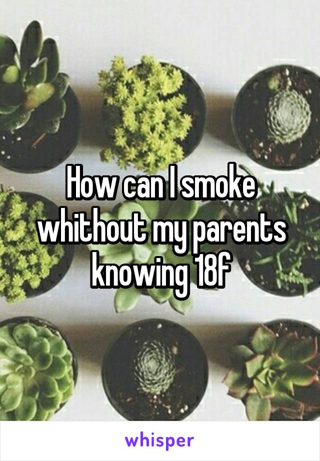 How can I smoke whithout my parents knowing 18f