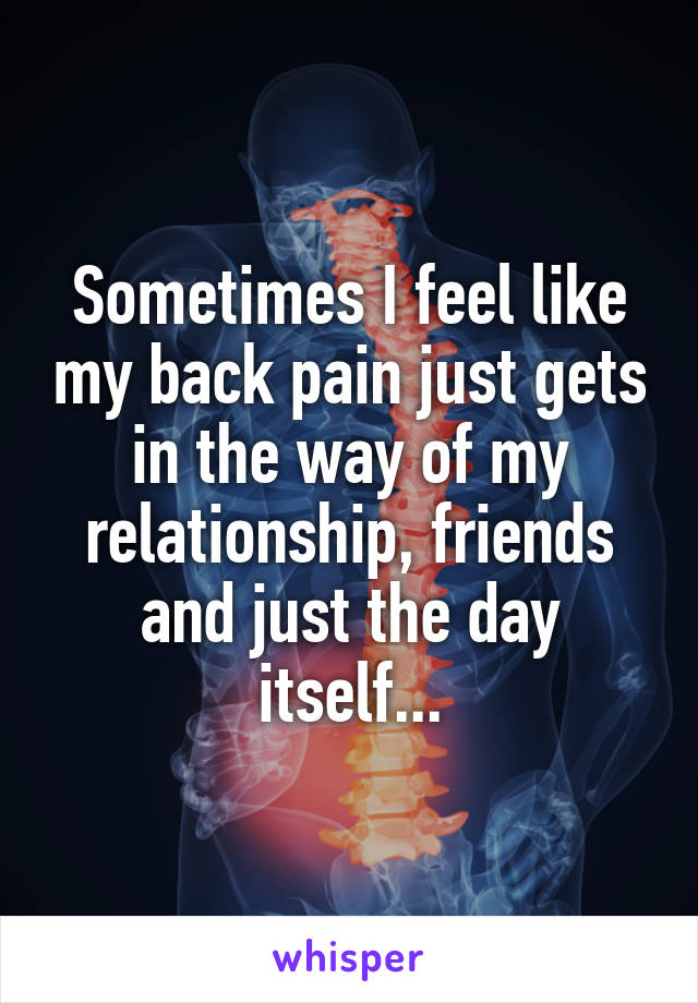 Sometimes I feel like my back pain just gets in the way of my relationship, friends and just the day itself...