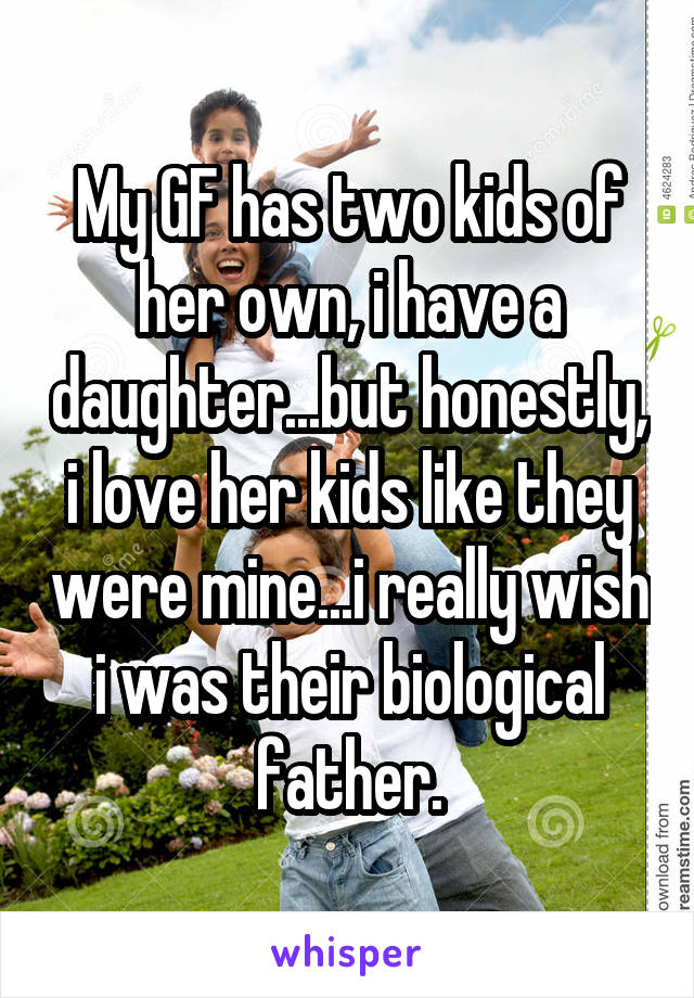 My GF has two kids of her own, i have a daughter...but honestly, i love her kids like they were mine...i really wish i was their biological father.