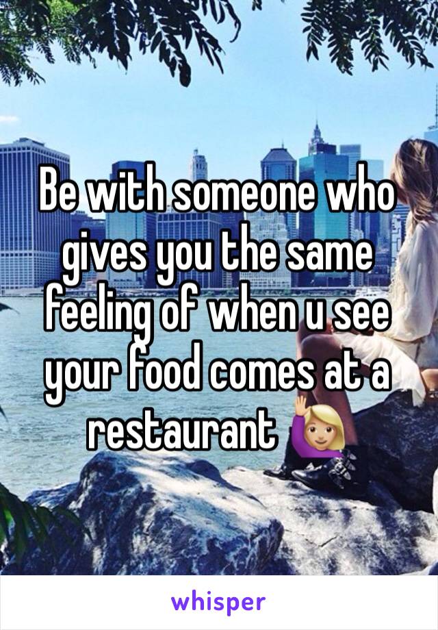 Be with someone who gives you the same feeling of when u see your food comes at a restaurant ðŸ™‹ðŸ�¼