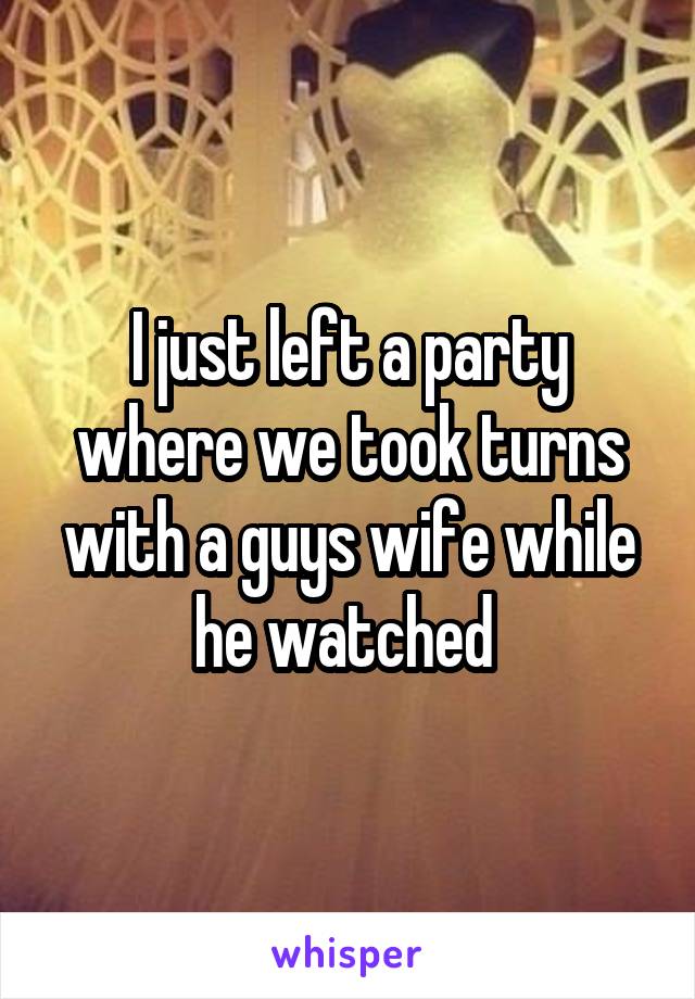 I just left a party where we took turns with a guys wife while he watched 