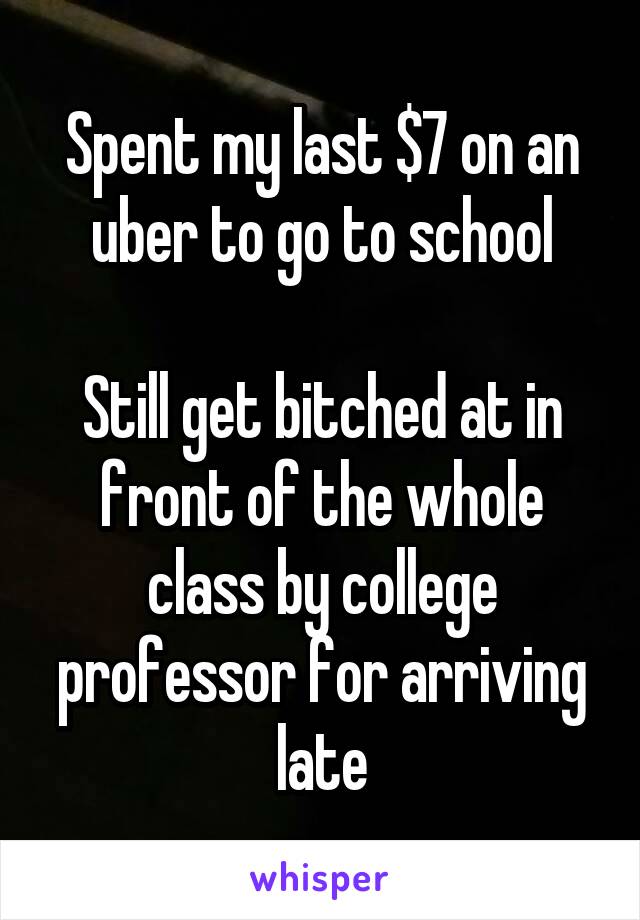 Spent my last $7 on an uber to go to school

Still get bitched at in front of the whole class by college professor for arriving late