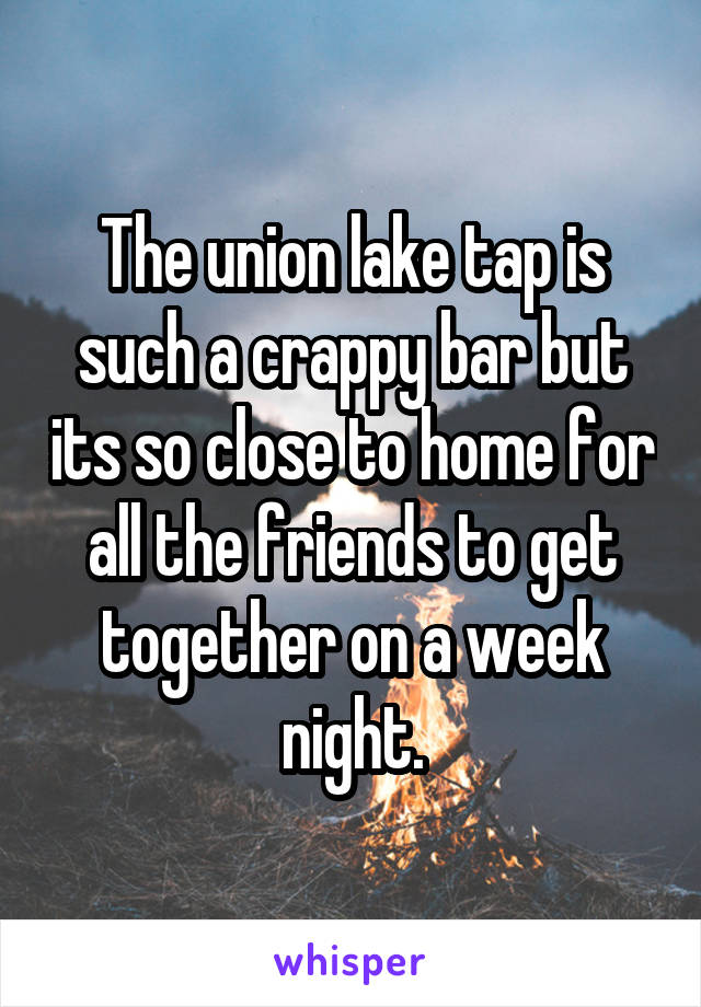 The union lake tap is such a crappy bar but its so close to home for all the friends to get together on a week night.