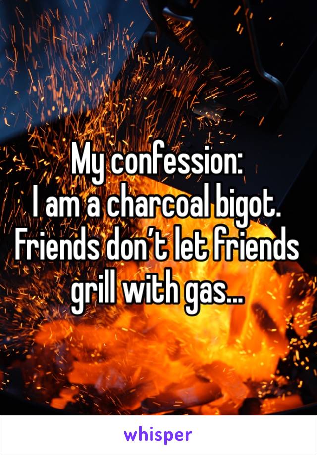 My confession: 
I am a charcoal bigot. Friends don’t let friends grill with gas...