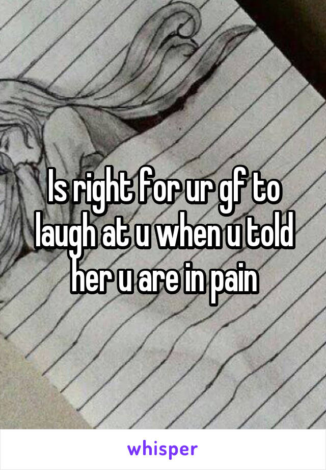 Is right for ur gf to laugh at u when u told her u are in pain