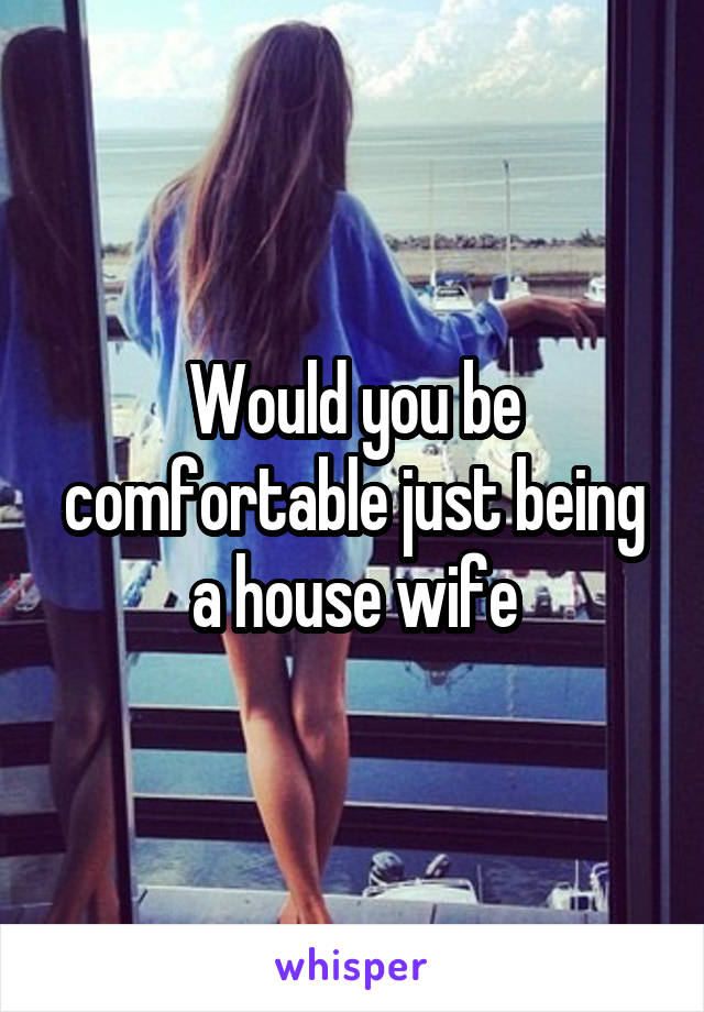 Would you be comfortable just being a house wife