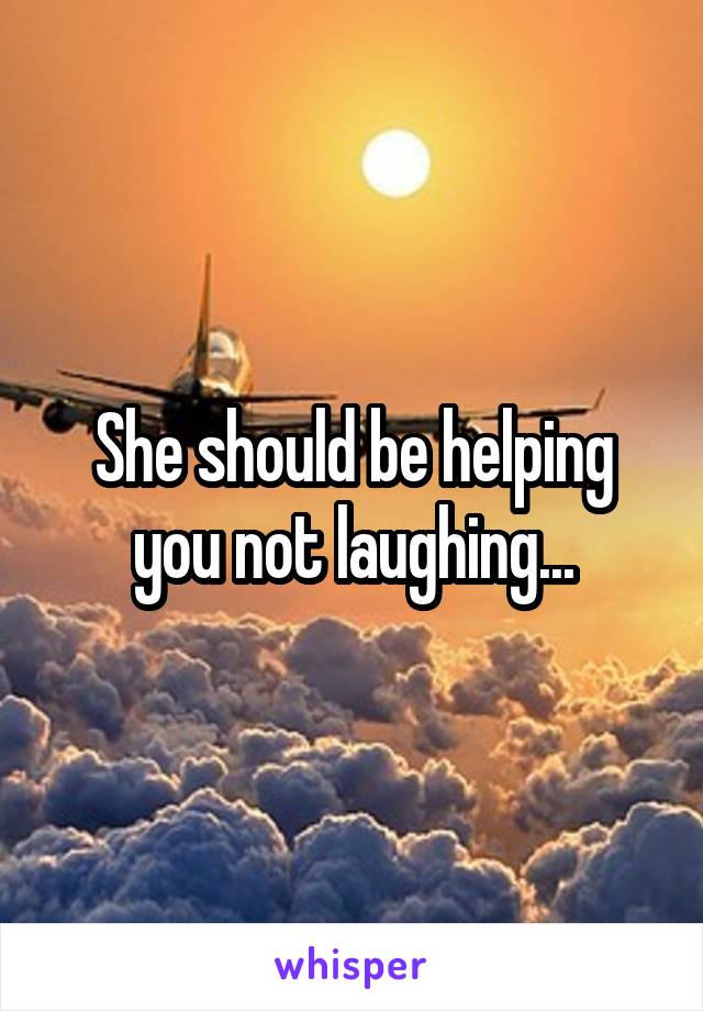 She should be helping you not laughing...