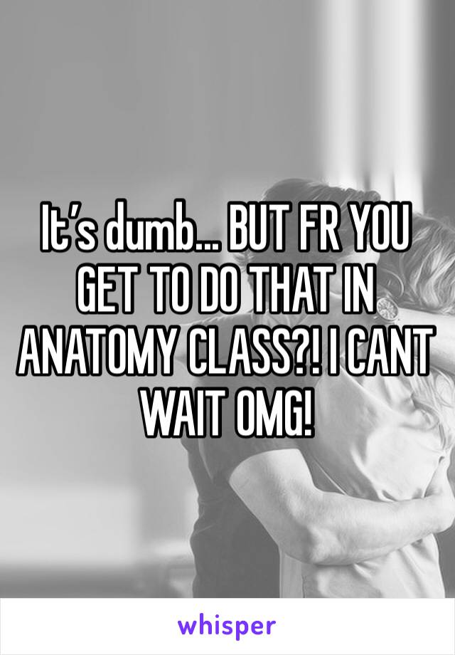 It’s dumb... BUT FR YOU GET TO DO THAT IN ANATOMY CLASS?! I CANT WAIT OMG!